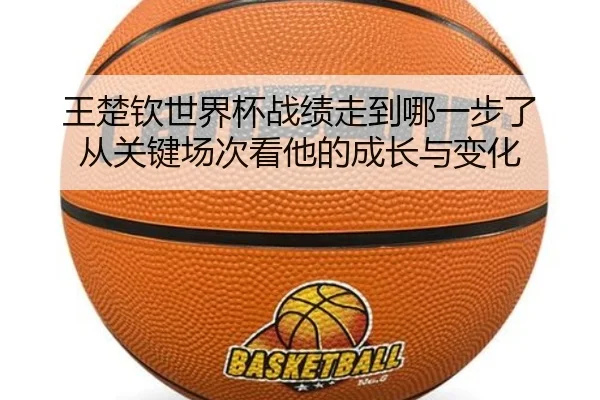 王楚钦世界杯战绩走到哪一步了 从关键场次看他的成长与变化